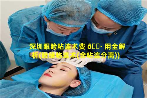 深圳眼睑粘连术费 🌷 用全解析(睑缘粘连术(含粘连分离))